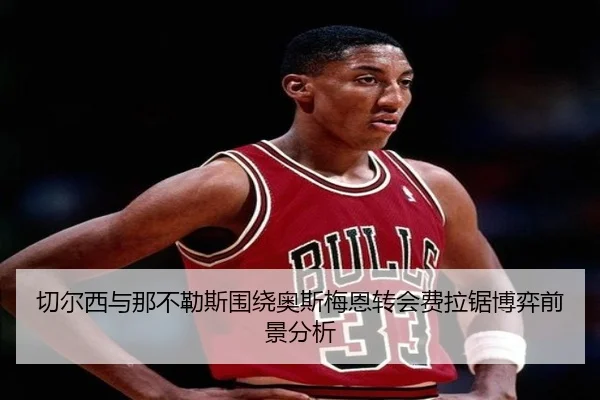 切尔西与那不勒斯围绕奥斯梅恩转会费拉锯博弈前景分析