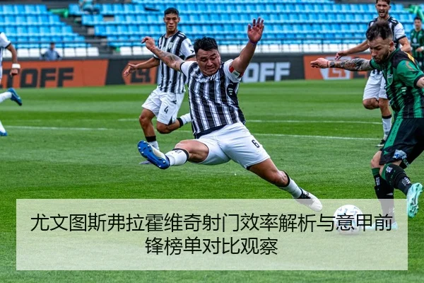 尤文图斯弗拉霍维奇射门效率解析与意甲前锋榜单对比观察