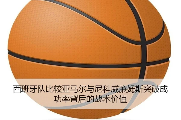 西班牙队比较亚马尔与尼科威廉姆斯突破成功率背后的战术价值