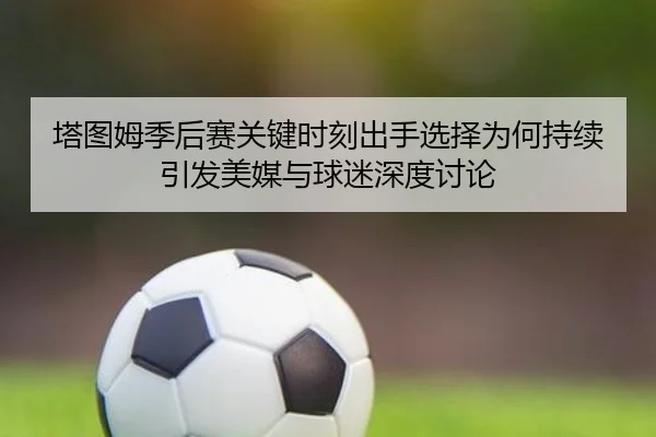 塔图姆季后赛关键时刻出手选择为何持续引发美媒与球迷深度讨论