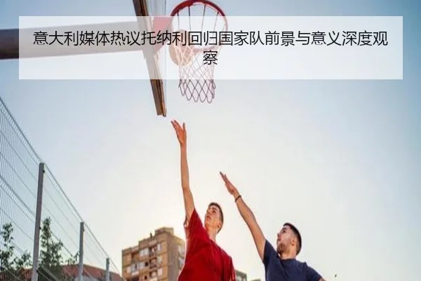 意大利媒体热议托纳利回归国家队前景与意义深度观察