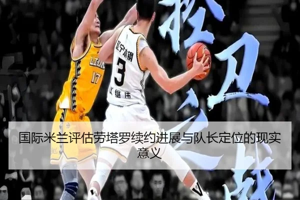 国际米兰评估劳塔罗续约进展与队长定位的现实意义