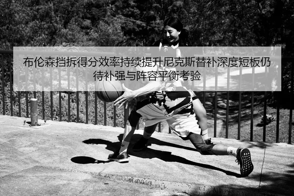 布伦森挡拆得分效率持续提升尼克斯替补深度短板仍待补强与阵容平衡考验